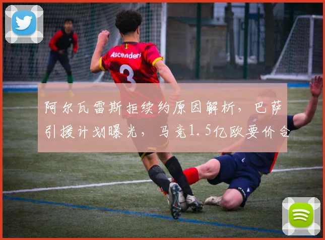 阿尔瓦雷斯拒续约原因解析，巴萨引援计划曝光，马竞1.5亿欧要价合理性探讨