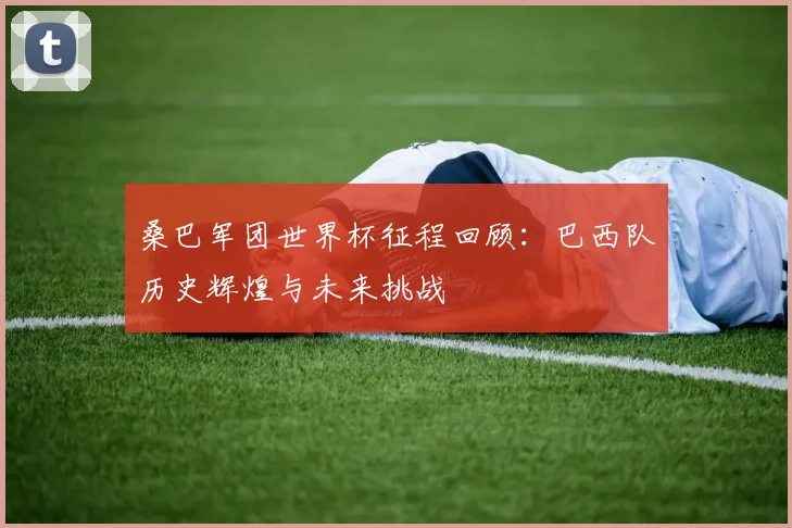 桑巴军团世界杯征程回顾：巴西队历史辉煌与未来挑战