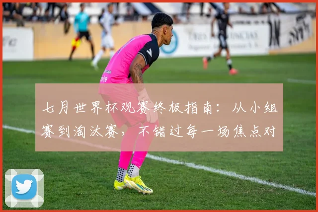 七月世界杯观赛终极指南:从小组赛到淘汰赛,不错过每一场焦点对决