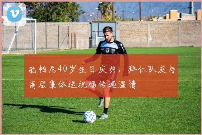 孔帕尼40岁生日庆典,拜仁队友与高层集体送祝福传递温情