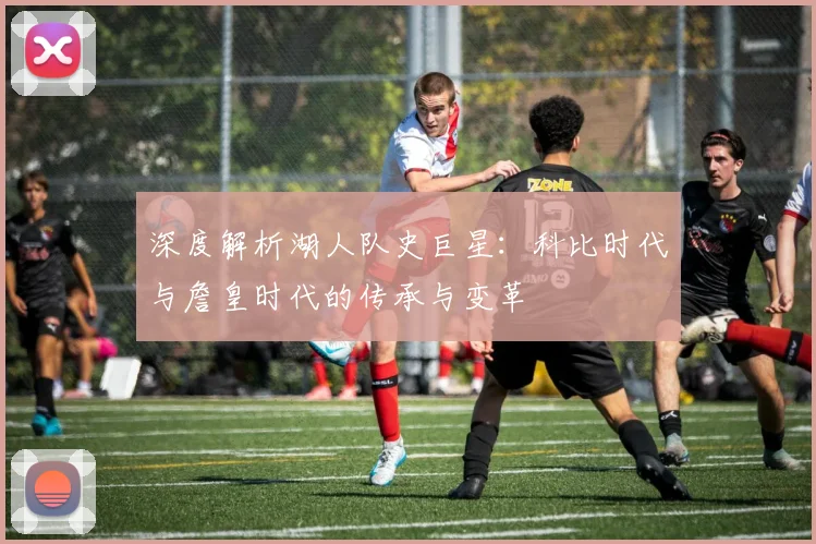 深度解析湖人队史巨星:科比时代与詹皇时代的传承与变革