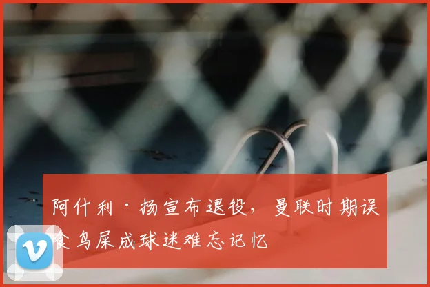 阿什利·扬宣布退役，曼联时期误食鸟屎成球迷难忘记忆