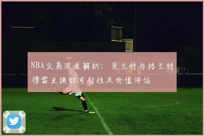 NBA交易深度解析：莫兰特与格兰特穆雷互换的可行性及价值评估