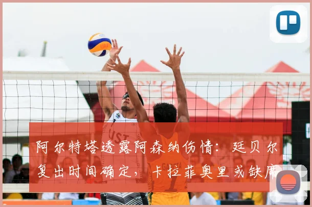 阿尔特塔透露阿森纳伤情:廷贝尔复出时间确定,卡拉菲奥里或缺席对阵伯恩利