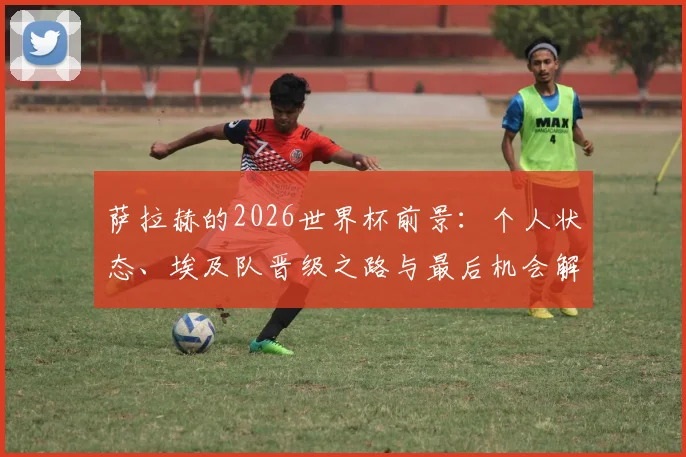 萨拉赫的2026世界杯前景：个人状态、埃及队晋级之路与最后机会解析