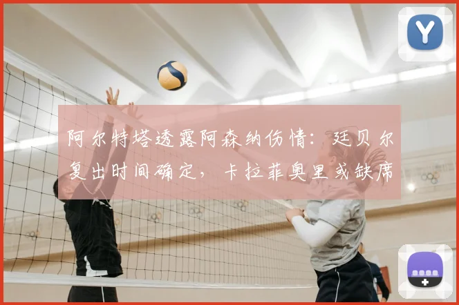 阿尔特塔透露阿森纳伤情：廷贝尔复出时间确定，卡拉菲奥里或缺席对阵伯恩利