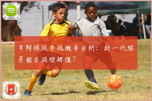 年阿根廷夺冠概率分析：新一代球员能否延续辉煌？