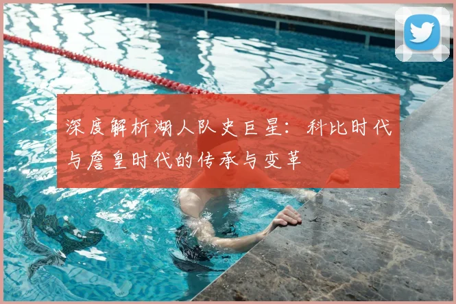 深度解析湖人队史巨星：科比时代与詹皇时代的传承与变革